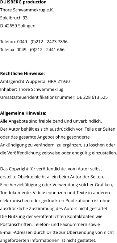 DUISBERG production Thore Schwammekrug e.K. Spielbruch 33 D-42659 Solingen  Telefon: 0049 - (0)212 - 2473 7896 Telefax: 0049 - (0)212 - 2441 666     Rechtliche Hinweise: Amtsgericht Wuppertal HRA 21930 Inhaber: Thore Schwammekrug Umsatzsteueridentifikationsnummer: DE 228 613 525  Allgemeine Hinweise: Alle Angebote sind freibleibend und unverbindlich.  Der Autor behält es sich ausdrücklich vor, Teile der Seiten  oder das gesamte Angebot ohne gesonderte  Ankündigung zu verändern, zu ergänzen, zu löschen oder  die Veröffentlichung zeitweise oder endgültig einzustellen.  Das Copyright für veröffentlichte, vom Autor selbst  erstellte Objekte bleibt allein beim Autor der Seiten.  Eine Vervielfältigung oder Verwendung solcher Grafiken,  Tondokumente, Videosequenzen und Texte in anderen  elektronischen oder gedruckten Publikationen ist ohne  ausdrückliche Zustimmung des Autors nicht gestattet.  Die Nutzung der veröffentlichten Kontaktdaten wie  Postanschriften, Telefon- und Faxnummern sowie  E-mail-Adressen durch Dritte zur Übersendung von nicht  angeforderten Informationen ist nicht gestattet.